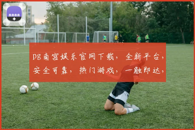 pg南宫娱乐官网下载，全新平台，安全可靠，热门游戏，一触即达，尽享娱乐