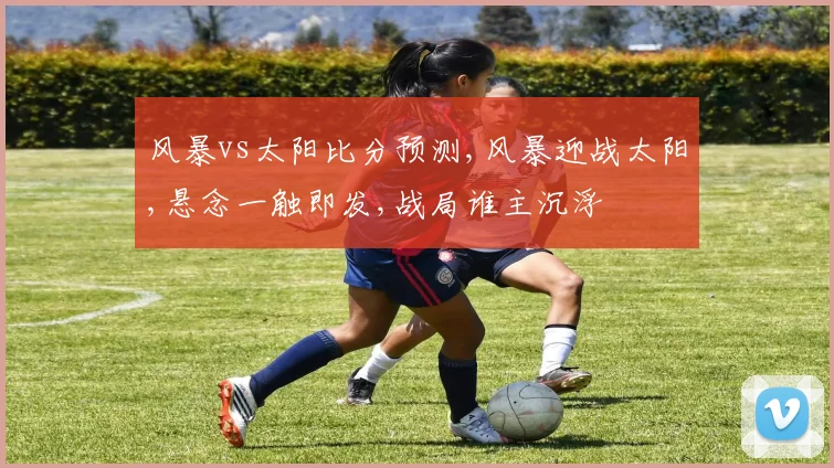 风暴vs太阳比分预测,风暴迎战太阳,悬念一触即发,战局谁主沉浮