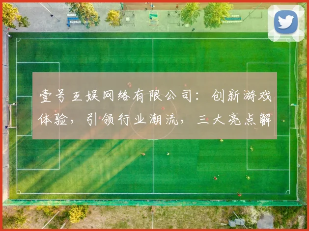 壹号互娱网络有限公司：创新游戏体验，引领行业潮流，三大亮点解读，不容错过